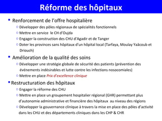 Réforme des hôpitaux
 Renforcement de l’offre hospitalière
o Développer des pôles régionaux de spécialités fonctionnels
o Mettre en service le CH d’Oujda
o Engager la construction des CHU d’Agadir et de Tanger
o Doter les provinces sans hôpitaux d’un hôpital local (Tarfaya, Moulay Yaâcoub et
Driouch)
 Amélioration de la qualité des soins
o Développer une stratégie globale de sécurité des patients (prévention des
événements indésirables et lutte contre les infections nosocomiales)
o Mettre en place Prix d’excellence clinique
Restructuration des hôpitaux
o Engager la réforme des CHU
o Mettre en place un groupement hospitalier régional (GHR) permettant plus
d’autonomie administrative et financière des hôpitaux au niveau des régions
o Développer la gouvernance clinique à travers la mise en place des pôles d’activité
dans les CHU et des départements cliniques dans les CHP & CHR
 