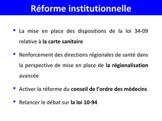 Réforme institutionnelle
 La mise en place des dispositions de la loi 34-09
relative à la carte sanitaire
 Renforcement des directions régionales de santé dans
la perspective de mise en place de la régionalisation
avancée
 Activer la réforme du conseil de l’ordre des médecins
 Relancer le débat sur la loi 10-94
 