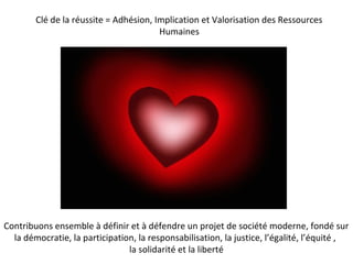 Clé de la réussite = Adhésion, Implication et Valorisation des Ressources
Humaines
Contribuons ensemble à définir et à défendre un projet de société moderne, fondé sur
la démocratie, la participation, la responsabilisation, la justice, l’égalité, l’équité ,
la solidarité et la liberté
 