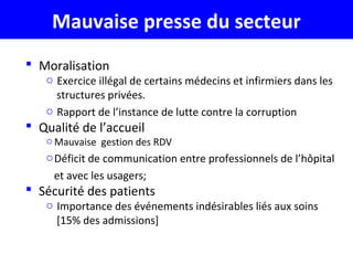  Moralisation
o Exercice illégal de certains médecins et infirmiers dans les
structures privées.
o Rapport de l’instance de lutte contre la corruption
 Qualité de l’accueil
o Mauvaise gestion des RDV
oDéficit de communication entre professionnels de l’hôpital
et avec les usagers;
 Sécurité des patients
o Importance des événements indésirables liés aux soins
[15% des admissions]
Mauvaise presse du secteur
 