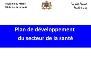 Plan de développement
du secteur de la santé
‫المغربية‬ ‫المملكة‬
‫الصحة‬ ‫وزارة‬
Royaume du Maroc
Ministère de la Santé
 