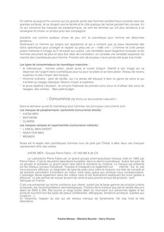 Pauline Moreau - Blandine Boucher - Harry Chiumia
On estime qu’aujourd’hui encore qu’une grande partie des hommes achètent leurs produits dans les
grandes surfaces, ils se dirigent vers la facilité et le côté pratique de l’achat pendant les courses. En
ce qui concerne les marques de parapharmacie, se sont les femmes qui ont plus tendance à se
renseigner et choisir un produit pour leur compagnon.
Autrefois vue comme quelque chose de peu viril, la cosmétique pour homme est désormais
tendance.
Dorénavant un homme qui soigne son apparence et qui a compris que sa peau nécessitait des
soins spécifiques pour protéger et réparer sa peau est un « mâle viril ». L’homme ne s’est jamais
autant intéressé à l’image qu’il renvoyait aux autres. Les mentalités ayant largement évoluées et les
hommes assumant de plus en plus leur désir de s’entretenir, on constate une véritable expansion du
marché des cosmétiques pour homme. Prendre soin de sa peau n'aura jamais été aussi à la mode.
Les types de consommateurs de cosmétique masculine :
- le métrosexuel : homme urbain, plutôt jeune et ouvert d’esprit. Attentif à son image qui va
dépenser de l’argent dans cosmétiques pour lui pour se plaire et se faire plaisir. Niveau de revenu
supérieur à celui moyen des français.
- l’homme ordinaire : père de famille, qui n’a jamais été éduqué à faire ce genre de soins et qui
s’arrêtait au rasage classique. Revenu moyen à supérieur.
- le jeune diplômé / étudiant : ils ont pris l’habitude de prendre soins d’eux et d’utiliser des soins de
rasages, des crèmes… Mais petit budget.
- Concurrence (de Vichy sur les produits masculin) -
Dans le domaine qu’est la cosmétique pour hommes, les principaux concurrents sont :
Les marques de parapharmacie / parfumerie (concurrence directe):
- AVENE MEN
- BIOTHERM
- CLARINS
Les marques vendues en supermarchés (concurrence indirecte) :
- L’OREAL MEN EXPERT
- NIVEA FOR MEN
- MENNEN
Nivea est le leader des cosmétiques hommes suivi de près par l’Oréal, à elles deux ces marques
représentent 40% des ventes.
AVENE MEN - Groupe Pierre Fabre - 22 449 385 € de CA
Le Laboratoire Pierre Fabre est un grand groupe pharmaceutique français créé en 1962 par
Pierre Fabre. C’est le deuxième laboratoire européen dans la dermo-cosmétique. Avène fait parti de
ce groupe et possède un grand savoir faire dans le domaine du médical. La marque est présente
sur les réseaux sociaux (Facebook, Youtube et Instagram) et également sur internet. Sur le site
nous pouvons effectuer un diagnostic de type de peau pour notre et recevoir une liste de conseils et
de produits permettant d’entretenir au mieux notre peau grâce aux produits nous correspondants.
L’avantage réside également dans les vidéos tutos et les illustrations expliquant les bons gestes à
effectuer. Le site permet de trouver le point de vente le plus proche et tous les produits sont
fabriqués en France.
C’est une entreprise qui donne confiance aux clients, autant par la large gamme de produits (crème
et beauté), les recommandations dermatologiques, l’histoire de la marque que par la variété des prix
allant de 2€50 à 20€. Elle touche un large public allant du nourrisson aux personnes âgées et les
produits touchent tout les types de peaux (intolérantes, allergiques, tendance acnéique, sujettes aux
rougeurs…)
En revanche, l’aspect du site qui est sérieux manque de dynamisme, fait trop froid et très
laboratoire.
 