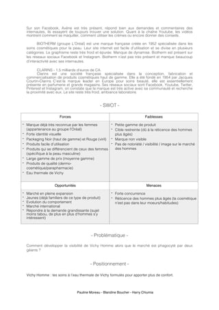 Pauline Moreau - Blandine Boucher - Harry Chiumia
Sur son Facebook, Avène est très présent, répond bien aux demandes et commentaires des
internautes, ils essayent de toujours trouver une solution. Quant à la chaîne Youtube, les vidéos
montrent comment se maquiller, comment utiliser les crèmes ou encore donner des conseils.
BIOTHERM (groupe L’Oréal) est une marque française créée en 1952 spécialisée dans les
soins cosmétiques pour la peau. Leur site internet est facile d’utilisation et se divise en plusieurs
catégories. Le graphisme reste très froid et épurée. Manque de dynamise. Biotherm est présent sur
les réseaux sociaux Facebook et Instagram. Biotherm n’est pas très présent et manque beaucoup
d’interactivité avec ses internautes.
CLARINS - 1,5 milliards d’euros de CA.
Clarins est une société française spécialisée dans la conception, fabrication et
commercialisation de produits cosmétiques haut de gamme. Elle a été fondé en 1954 par Jacques
Courtin-Clarins. C’est la marque leader en Europe pour soins beauté, elle est essentiellement
présente en parfumerie et grands magasins. Ses réseaux sociaux sont Facebook, Youtube, Twitter,
Pinterest et Instagram, on constate que la marque est très active avec sa communauté et recherche
la proximité avec eux. Le site reste très froid, ambiance laboratoire.
- SWOT -
Forces Faiblesses
- Marque déjà très reconnue par les femmes
(appartenance au groupe l’Oréal)
- Forte identité visuelle
- Packaging Noir (haut de gamme) et Rouge (viril)
- Produits facile d’utilisation
- Produits qui se différencient de ceux des femmes
(spécifique à la peau masculine)
- Large gamme de prix (moyenne gamme)
- Produits de qualité (dermo-
cosmétique/parapharmacie)
- Eau thermale de Vichy
- Petite gamme de produit
- Cible restreinte (dû à la réticence des hommes
plus âgés)
- Marque non visible
- Pas de notoriété / visibilité / image sur le marché
des hommes
Opportunités Menaces
- Marché en pleine expansion
- Jeunes (déjà familiers de ce type de produit)
- Evolution du comportement
- Marché international
- Répondre à la demande grandissante (sujet
moins tabou, de plus en plus d’hommes s’y
intéressent)
- Forte concurrence
- Réticence des hommes plus âgés (la cosmétique
n’est pas dans leur moeurs/habitudes)
- Problématique -
Comment développer la visibilité de Vichy Homme alors que le marché est phagocyté par deux
géants ?
- Positionnement -
Vichy Homme : les soins à l’eau thermale de Vichy formulés pour apporter plus de confort.
 