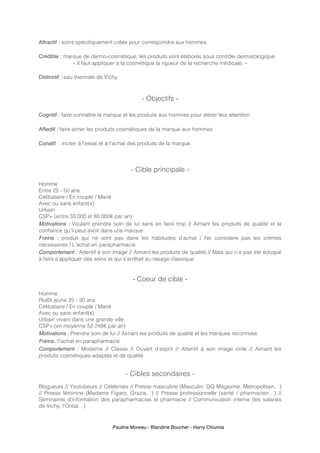 Pauline Moreau - Blandine Boucher - Harry Chiumia
Attractif : soins spécifiquement créés pour correspondre aux hommes.
Crédible : marque de dermo-cosmétique, les produits sont élaborés sous contrôle dermatologique.
« Il faut appliquer à la cosmétique la rigueur de la recherche médicale. »
Distinctif : eau thermale de Vichy.
- Objectifs -
Cognitif : faire connaître la marque et les produits aux hommes pour attirer leur attention.
Affectif : faire aimer les produits cosmétiques de la marque aux hommes.
Conatif : inciter à l’essai et à l’achat des produits de la marque.
- Cible principale -
Homme
Entre 25 - 50 ans
Célibataire / En couple / Marié
Avec ou sans enfant(s)
Urbain
CSP+ (entre 33 000 et 80 000€ par an)
Motivations : Voulant prendre soin de lui sans en faire trop // Aimant les produits de qualité et la
confiance qu’il peut avoir dans une marque
Freins : produit qui ne sont pas dans les habitudes d’achat / Ne considère pas les crèmes
nécessaires / L’achat en parapharmacie
Comportement : Attentif à son image // Aimant les produits de qualité // Mais qui n’a pas été éduqué
à faire s’appliquer des soins et qui s’arrêtait au rasage classique
- Coeur de cible -
Homme
Plutôt jeune 25 - 30 ans
Célibataire / En couple / Marié
Avec ou sans enfant(s)
Urbain vivant dans une grande ville
CSP+ (en moyenne 52 248€ par an)
Motivations : Prendre soin de lui // Aimant les produits de qualité et les marques reconnues
Freins : l’achat en parapharmacie
Comportement : Moderne // Classe // Ouvert d’esprit // Attentif à son image virile // Aimant les
produits cosmétiques adaptés et de qualité
- Cibles secondaires -
Blogueurs // Youtubeurs // Célébrités // Presse masculine (Masculin, GQ Magazine, Metropolitain…)
// Presse féminine (Madame Figaro, Grazia…) // Presse professionnelle (santé / pharmacien…) //
Séminaires d’information des parapharmacies et pharmacie // Communication interne (les salariés
de Vichy, l’Oréal…)
 