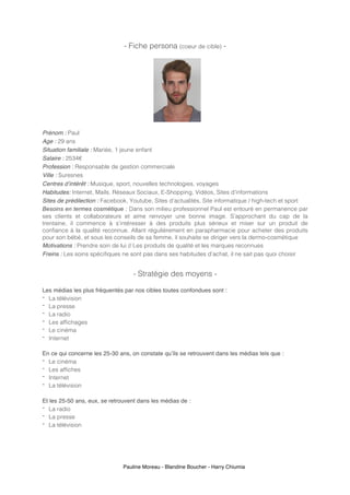Pauline Moreau - Blandine Boucher - Harry Chiumia
- Fiche persona (coeur de cible) -
Prénom : Paul
Age : 29 ans
Situation familiale : Mariée, 1 jeune enfant
Salaire : 2534€
Profession : Responsable de gestion commerciale
Ville : Suresnes
Centres d’intérêt : Musique, sport, nouvelles technologies, voyages
Habitudes: Internet, Mails, Réseaux Sociaux, E-Shopping, Vidéos, Sites d’informations
Sites de prédilection : Facebook, Youtube, Sites d’actualités, Site informatique / high-tech et sport
Besoins en termes cosmétique : Dans son milieu professionnel Paul est entouré en permanence par
ses clients et collaborateurs et aime renvoyer une bonne image. S’approchant du cap de la
trentaine, il commence à s’intéresser à des produits plus sérieux et miser sur un produit de
confiance à la qualité reconnue. Allant régulièrement en parapharmacie pour acheter des produits
pour son bébé, et sous les conseils de sa femme, il souhaite se diriger vers la dermo-cosmétique
Motivations : Prendre soin de lui // Les produits de qualité et les marques reconnues
Freins : Les soins spécifiques ne sont pas dans ses habitudes d’achat, il ne sait pas quoi choisir
- Stratégie des moyens -
Les médias les plus fréquentés par nos cibles toutes confondues sont :
- La télévision
- La presse
- La radio
- Les affichages
- Le cinéma
- Internet
En ce qui concerne les 25-30 ans, on constate qu’ils se retrouvent dans les médias tels que :
- Le cinéma
- Les affiches
- Internet
- La télévision
Et les 25-50 ans, eux, se retrouvent dans les médias de :
- La radio
- La presse
- La télévision
 