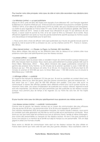 Pauline Moreau - Blandine Boucher - Harry Chiumia
Pour toucher notre cible principale, notre coeur de cible et notre cible secondaire nous décidons donc
de passer par :
• La télévision (online)—> un spot publicitaire
Depuis fin 2013, près de 83% des foyers sont équipés d’une télévision HD. Les Français regardent
la télévision en moyenne 4h59 par jour. Entre le lundi et le vendredi nous pouvons constater qu’entre
13h00 et 13H15, et en début de soirée entre 21H15 et 21H30, des pics d’audience sont enregistrés.
La chaîne la plus regardée en France reste TF1 avec 22,9% de part d'audience globale, elle reste la
meilleure chaîne de 2014. Grâce à cette étude nous diffuserons le spot TV aux alentours de ces
heures, à savoir avant le journal du midi, et le soir avant le films ou l’émission de la soirée. Nous
diffuserons également ces spots sur tous les grands évènements sportifs (puisque la montre à aussi
une visé pratique et transportable pour le sport etc).
-> Nous avons donc choisi de diffuser notre spot publicitaire aux heures de grande écoute avant le
journal du midi et avant le film ou émission du soir, sur les chaînes comme TF1, France 2, Canal+,
M6, W9 etc.
• Sites internet (online) —> L’Equipe, Le Figaro, La Centrale, GQ, Auto-Moto…
Nous allons intégrer des pop-up sur les différents sites cités au dessus et sur certains sites nous
posterons notre spot créé spécifiquement pour les réseaux sociaux.
• La presse (offline) —> publicité
La communication dans la presse reste un excellent moyen de communication puisque chaque jour
64% des français lisent la presse. Nous visons plus particulièrement la presse gratuite telle que le
Direct Matin, Metronews, 20min … Nous allons introduire des pages publicitaires concernant la
gamme des produits Vichy Homme. Le 20 minutes est le premier quotidien lu avec 4 048 000 de
lecteurs par jour. 70% des lecteurs ont entre 15 et 49 ans. En moyenne les 25-49 ans lisent le 20
minutes en premier (2 819 000 par jour), le Direct Matin pour 1 720 000 d’entre eux et ensuite le
MetroNews pour 1 629 000.
• L’affichage (offline) —> publicité
En moyenne les français se déplacent 3,5 fois par jour. Ils sont au quotidien en contact direct avec
des affiches, dans la rue, dans les gares, dans les centres commerciaux, dans les restaurant etc... Il
faut savoir que sur 7 jours, plus de 400 000 affiches sont posées. C’est pour cela qu’on va
communiquer à travers des affiches postées dans différents endroit pour qu’on puisse toucher au
maximum notre cible. Les zones d’implantation de publicités aux niveaux national, régional et local
sont très importantes. Les affiches sont plus pertinentes que des publicités sur les réseaux sociaux
puisque nous prenons plus de temps à les regarder (ou au moins les voir) lors de nos trajets
quotidien.
Et pour toucher notre coeur de cible plus spécifiquement nous ajouterons ces médias suivants :
• Les réseaux sociaux (online) —> publicité / communication
Comme nous le savons, les réseaux sociaux est un moyen de communication des plus efficaces
chez les jeunes 25-30 ans. Les personnes entre 16 et 35 ans sont appelés la “génération Y”.
Ces individus représentent 40% de la population française. Au travers l’étude ci-dessus, nous avons
pu constater que cette génération est très liée au net et qu’elle est en permanence connectée. Nous
avons pu voir que notre cible fait confiance aux avis et opinions d’amis, famille et même d’étrangers,
pour suivre des personnalités ou marques sur les réseaux sociaux. Ils sont 3 fois plus nombreux à
suivre une marque si un membre de la famille suit déjà la marque ou une personnalité. 73% ont déjà
gagné et utilisé une monnaie virtuelle.
Nous avons ici décidé de communiquer notre spot sur les réseaux sociaux les plus utilisés en
France étant donné que notre cible fait parti des plus grands utilisateur. Nous souhaitons créer et
 