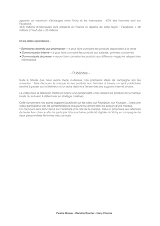 Pauline Moreau - Blandine Boucher - Harry Chiumia
apporter un maximum d’échanges entre Vichy et les internautes . 42% des hommes sont sur
Facebook.
43,8 millions d’internautes sont présents en France et répartis de cette façon : Facebook > 26
millions // YouTube > 23 millions
Et les cibles secondaires :
• Séminaires destinés aux pharmacien —> pour faire connaitre les produits disponibles à la vente
• Communication interne —> pour faire connaitre les produits aux salariés, premiers concernés
• Communiqués de presse —> pour faire connaitre les produits aux différents magazine relayant des
informations
- Publicités -
Suite à l’étude que nous avons mené ci-dessus, nos premières idées de campagne son les
suivantes : faire découvrir la marque et ses produits aux hommes à travers un spot publicitaire
destiné à passer sur la télévision et un autre destiné à l’ensemble des supports internet choisis.
La vidéo pour la télévision mettra en scène une personnalité virile utilisant les produits de la marque
(reste du scénario à déterminer en stratégie créative).
Celle concernant nos autres supports (publicité sur les sites, sur Facebook, sur Youtube…) sera une
vidéo participative car les consommateurs d’aujourd’hui aiment être les acteurs d’une marque.
Un concours sera donc lancé sur Facebook et le site de la marque. Celui-ci proposera aux abonnés
de tenter leur chance afin de participer à la prochaine publicité digitale de Vichy en compagnie de
deux personnalités féminines très connues.
 