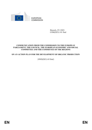 EN EN
EUROPEAN
COMMISSION
Brussels, 25.3.2021
COM(2021) 141 final
COMMUNICATION FROM THE COMMISSION TO THE EUROPEAN
PARLIAMENT, THE COUNCIL, THE EUROPEAN ECONOMIC AND SOCIAL
COMMITTEE AND THE COMMITTEE OF THE REGIONS
ON AN ACTION PLAN FOR THE DEVELOPMENT OF ORGANIC PRODUCTION
{SWD(2021) 65 final}
 