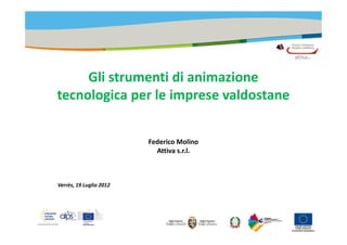 Gli strumenti di animazione
tecnologica per le imprese valdostane


                         Federico Molino
                           Attiva s.r.l.



Verrès, 19 Luglio 2012
 
