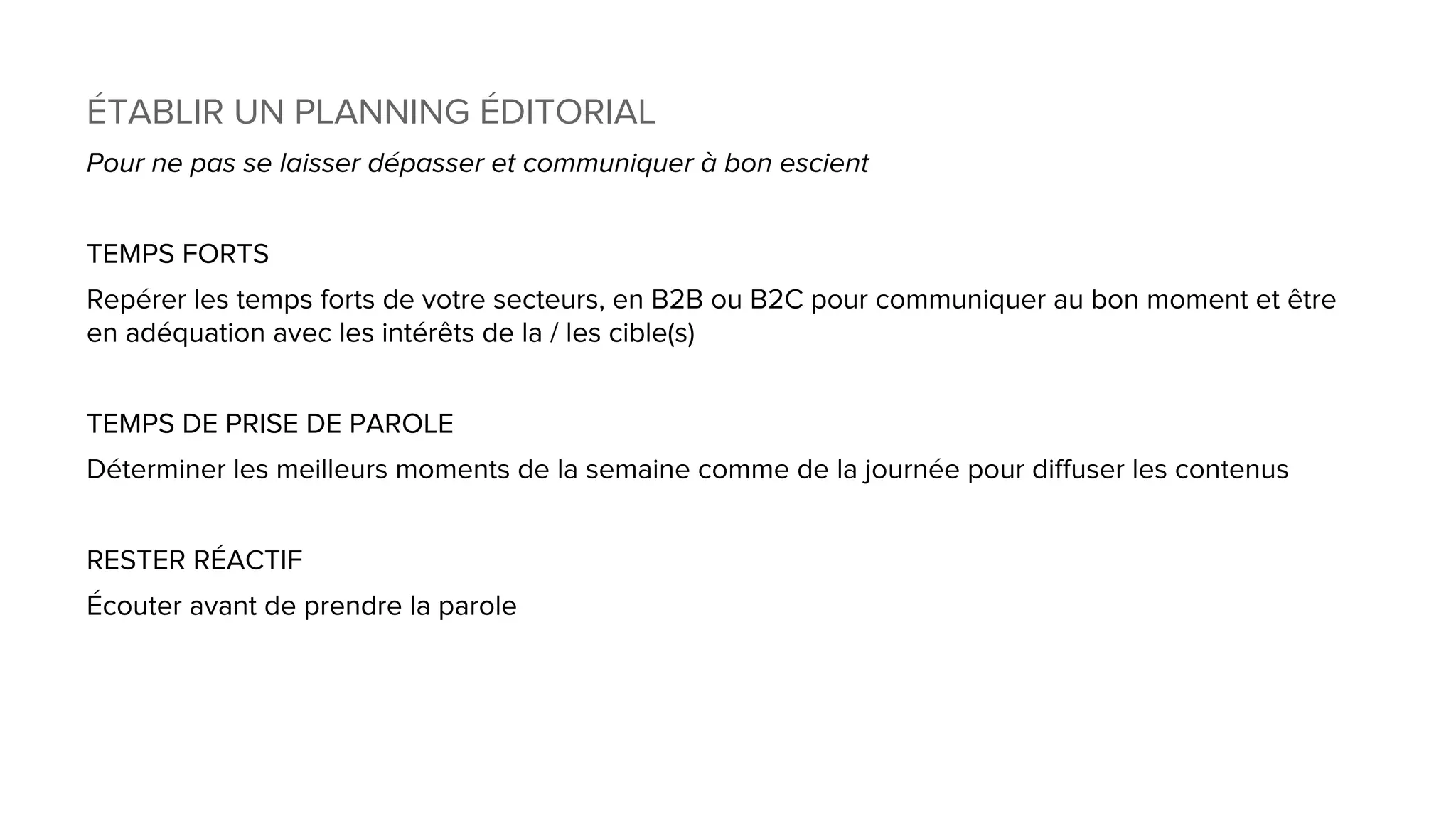 ÉTABLIR UN PLANNING ÉDITORIAL
Pour ne pas se laisser dépasser et communiquer à bon escient
TEMPS FORTS
Repérer les temps forts de votre secteurs, en B2B ou B2C pour communiquer au bon moment et être
en adéquation avec les intérêts de la / les cible(s)
TEMPS DE PRISE DE PAROLE
Déterminer les meilleurs moments de la semaine comme de la journée pour diffuser les contenus
RESTER RÉACTIF
Écouter avant de prendre la parole
 
