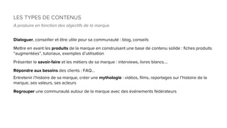 LES TYPES DE CONTENUS
A produire en fonction des objectifs de la marque
Dialoguer, conseiller et être utile pour sa communauté : blog, conseils
Mettre en avant les produits de la marque en construisant une base de contenu solide : fiches produits
“augmentées”, tutoriaux, exemples d’utilisation
Présenter le savoir-faire et les métiers de sa marque : interviews, livres blancs....
Répondre aux besoins des clients : FAQ…
Entretenir l’histoire de sa marque, créer une mythologie : vidéos, films, reportages sur l’histoire de la
marque, ses valeurs, ses acteurs
Regrouper une communauté autour de la marque avec des événements fédérateurs
 