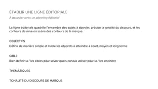 ÉTABLIR UNE LIGNE ÉDITORIALE
A associer avec un planning éditorial
La ligne éditoriale quadrille l’ensemble des sujets à aborder, précise la tonalité du discours, et les
contours de mise en scène des contours de la marque.
OBJECTIFS
Définir de manière simple et lisible les objectifs à atteindre à court, moyen et long terme
CIBLE
Bien définir la / les cibles pour savoir quels canaux utiliser pour la / les atteindre
THEMATIQUES
TONALITÉ DU DISCOURS DE MARQUE
 