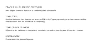 ÉTABLIR UN PLANNING ÉDITORIAL
Pour ne pas se laisser dépasser et communiquer à bon escient
TEMPS FORTS
Repérer les temps forts de votre secteurs, en B2B ou B2C pour communiquer au bon moment et être
en adéquation avec les intérêts de la / les cible(s)
TEMPS DE PRISE DE PAROLE
Déterminer les meilleurs moments de la semaine comme de la journée pour diffuser les contenus
RESTER RÉACTIF
Écouter avant de prendre la parole
 