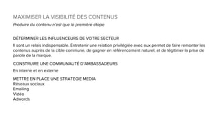 MAXIMISER LA VISIBILITÉ DES CONTENUS
Produire du contenu n’est que la première étape
DÉTERMINER LES INFLUENCEURS DE VOTRE SECTEUR
Il sont un relais indispensable. Entretenir une relation privilégiée avec eux permet de faire remonter les
contenus auprès de la cible commune, de gagner en référencement naturel, et de légitimer la prise de
parole de la marque.
CONSTRUIRE UNE COMMUNAUTÉ D’AMBASSADEURS
En interne et en externe
METTRE EN PLACE UNE STRATEGIE MEDIA
Réseaux sociaux
Emailing
Vidéo
Adwords
 