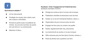 Facebook : Créer l’engagement et l’intérêt des fans
Quelques exemples d’actions
● Partage de contenus liés à l’univers de la marque
● Fidélisation clientèle et interactions avec les fans
● Insister sur la vie de l’entreprise (histoire, culture...)
● Organisation de jeux-concours pour les fans
● Engager les fans avec du contenu de qualité
● Publier régulièrement (En moy. 3/semaine)
● Les évènements du secteur à ne pas manquer
● Offre exclusive pour les fans (bons d’achat, remises...)
● Posts de photos avec questions aux fans
Quel discours adopter ?
● Un ton décontracté
● Privilégier les visuels, bien cadrés, avec
des couleurs contrastées
● Prendre la partie la plus croustillante de
l’article : les avis très tranchés, les points
de vues forts et / ou controversés
● Attention à l’abus...
 