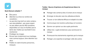 Twitter : Source d’opinions et d’expériences liées à la
marque
● Partager des contenus liés à l’univers de la marque
● Echanger et discuter avec les utilisateurs/clients
● Trouver un ton éditorial efficace et adapté à la cible
● Communiquer de manière authentique et humaine
● Donner son opinion sur des sujets pertinents
● Utiliser les « sujets tendances» pour promouvoir la
marque
● Promouvoir les événements organisés par la marque
● Partager une expertise et partager celle des autres
Quel discours adopter ?
● Être précis
● Attention au choix du nombre de
caractères :
+ ne pas être trop bref car votre contenu
sera décrédibilisé - pas assez expert
+ ne pas utiliser pas les 140 caractères
disponibles car vous ne facilitez pas la
tâche des Twittos qui souhaitent vous
mentionner
● Privilégier les images
● Penser bien évidemment aux hashtags,
mais comme toujours, faire attention aux
abus.
● Publier en citant d’autres personnes,
marques
 