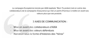 La campagne Européenne lancée par AXA baptisée “Born To protect met en scène des
collaborateurs de la compagnie d’assurance qui met un point d’honneur à mettre en avant ses
valeurs plus que ses produits
3 AXES DE COMMUNICATION :
- Mise en avant des collaborateurs d’AXA
- Mise en avant des valeurs défendues
- Narration sous la forme d’histoires des “héros”
 