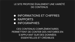 LE SITE PROPOSE ÉGALEMENT UNE VARIÉTÉ
DE CONTENUS
● INFORMATIONS ET CHIFFRES
● RAPPORTS
● INFOGRAPHIES
CES CONTENUS COMPLÉMENTAIRES
PERMETTENT DE CONTER DES HISTOIRES EN
S’APPUYANT SUR DES DONNÉES
ESSENTIELLES ET CRÉDIBLES
 