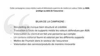 Cette campagnes cross-média ( web et télévision) a permis de mettre en valeur l’idée qu’AXA
protège au-delà de l’assurance
BILAN DE LA CAMPAGNE :
- Storytelling de marque bien structuré et crédible
- Traduction à l’aide de supports média les valeurs défendues par AXA
- Valorisation du client et en fait une personne qui compte
- Un contenu éditorial fourni et valorisé par les différents supports
- Mettre de l’humain dans le secteur de l’assurance
- Valorisation des services/produits de manière innovante
 
