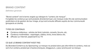 BRAND CONTENT
Définition générale
“Brand content” est le terme anglais qui désigne le “contenu de marque”.
Il englobe les contenus qui sont produits directement par une marque à des fins de communication
publicitaire et de gestion de leur image, et qui sont ensuite diffusés auprès de leur communauté
(prospects et clients).
TYPES DE CONTENUS
● Contenus éditoriaux : articles de fond, tutoriels, conseils, forums, etc.
● Contenus multimédias : reportages, vidéos, livres, livres blancs etc.
● diffusés sur Internet, papier/print ou TV
CE QUE LE BRAND CONTENT N’EST PAS
Du Branded Content ou du Sponsoring. La marque ne produit alors pas elle-même le contenu, mais se
sert d’un contenu produit par d’autres (marques, bloggueurs…) pour promouvoir sa marque.
 