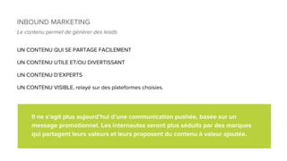 INBOUND MARKETING
Le contenu permet de générer des leads
UN CONTENU QUI SE PARTAGE FACILEMENT
UN CONTENU UTILE ET/OU DIVERTISSANT
UN CONTENU D’EXPERTS
UN CONTENU VISIBLE, relayé sur des plateformes choisies.
Il ne s’agit plus aujourd’hui d’une communication pushée, basée sur un
message promotionnel. Les internautes seront plus séduits par des marques
qui partagent leurs valeurs et leurs proposent du contenu à valeur ajoutée.
 