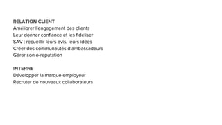 RELATION CLIENT
Améliorer l’engagement des clients
Leur donner confiance et les fidéliser
SAV : recueillir leurs avis, leurs idées
Créer des communautés d’ambassadeurs
Gérer son e-reputation
INTERNE
Développer la marque employeur
Recruter de nouveaux collaborateurs
 
