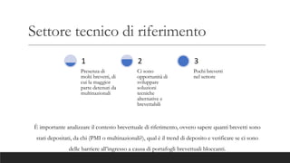 Settore tecnico di riferimento
Presenza di
molti brevetti, di
cui la maggior
parte detenuti da
multinazionali
1
Ci sono
opportunità di
sviluppare
soluzioni
tecniche
alternative e
brevettabili
2
Pochi brevetti
nel settore
3
È importante analizzare il contesto brevettuale di riferimento, ovvero sapere quanti brevetti sono
stati depositati, da chi (PMI o multinazionali?), qual è il trend di deposito e verificare se ci sono
delle barriere all’ingresso a causa di portafogli brevettuali bloccanti.
 