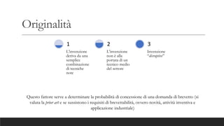 Originalità
L’invenzione
deriva da una
semplice
combinazione
di tecniche
note
1
L’invenzione
non è alla
portata di un
tecnico medio
del settore
2
Invenzione
“disruptive”
3
Questo fattore serve a determinare la probabilità di concessione di una domanda di brevetto (si
valuta la prior art e se sussistono i requisiti di brevettabilità, ovvero novità, attività inventiva e
applicazione industriale)
 