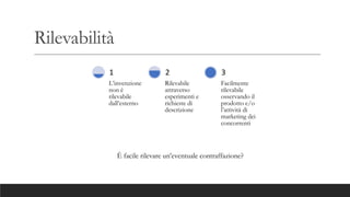 Rilevabilità
L’invenzione
non è
rilevabile
dall’esterno
1
Rilevabile
attraverso
esperimenti e
richieste di
descrizione
2
Facilmente
rilevabile
osservando il
prodotto e/o
l’attività di
marketing dei
concorrenti
3
È facile rilevare un’eventuale contraffazione?
 