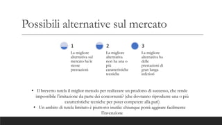Possibili alternative sul mercato
La migliore
alternativa sul
mercato ha le
stesse
prestazioni
1
La migliore
alternativa
non ha una o
più
caratteristiche
tecniche
2
La migliore
alternativa ha
delle
prestazioni di
gran lunga
inferiori
3
• Il brevetto tutela il miglior metodo per realizzare un prodotto di successo, che rende
impossibile l’imitazione da parte dei concorrenti? (che dovranno riprodurre una o più
caratteristiche tecniche per poter competere alla pari)
• Un ambito di tutela limitato è piuttosto inutile: chiunque potrà aggirare facilmente
l’invenzione
 