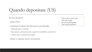 Quando depositare (US)
In caso di pivot:
- rifare FTO
- rivalutare il valore dei brevetti in portafoglio
◦ abbandonare o vendere
◦ depositare continuation per seguire le modifiche al prodotto
◦ Always keep a continuation pending!
- ideare e tutelare nuove invenzioni
- File as soon as value is clear
- File early & often
- Re-assess value frequently
- Don’t wait for perfection!
 