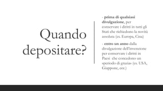 Quando
depositare?
- prima di qualsiasi
divulgazione, per
conservare i diritti in tutti gli
Stati che richiedono la novità
assoluta (es. Europa, Cina)
- entro un anno dalla
divulgazione dell’invenzione
per conservare i diritti in
Paesi che concedono un
»periodo di grazia» (es. USA,
Giappone, ecc.)
 