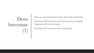 Dove
brevettare
(1)
Paese in cui l’azienda ha la sede (domanda di priorità)
Estensione PCT (nell’anno di priorità) per posticipare
l’ingresso nelle fasi nazionali
Fasi regionali (nei mercati più importanti)
 