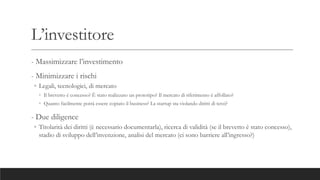 L’investitore
- Massimizzare l’investimento
- Minimizzare i rischi
◦ Legali, tecnologici, di mercato
◦ Il brevetto è concesso? È stato realizzato un prototipo? Il mercato di riferimento è affollato?
◦ Quanto facilmente potrà essere copiato il business? La startup sta violando diritti di terzi?
- Due diligence
◦ Titolarità dei diritti (è necessario documentarla), ricerca di validità (se il brevetto è stato concesso),
stadio di sviluppo dell’invenzione, analisi del mercato (ci sono barriere all’ingresso?)
 