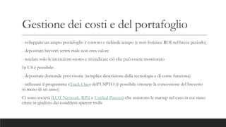 Gestione dei costi e del portafoglio
- sviluppare un ampio portafoglio è costoso e richiede tempo (e non fornisce ROI nel breve periodo)
- depositare brevetti scritti male non crea valore
- tutelare solo le invenzioni «core» e rivendicare ciò che può essere monitorato
In US è possibile:
- depositare domande provvisorie (semplice descrizione della tecnologia e di come funziona)
- utilizzare il programma «Track One» dell’USPTO (è possibile ottenere la concessione del brevetto
in meno di un anno)
Ci sono società (LOT Network, RPX e Unified Patents) che assistono le startup nel caso in cui siano
citate in giudizio dai cosiddetti «patent troll»
 