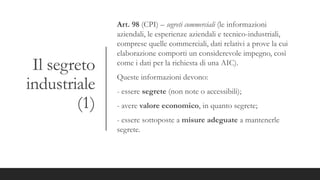 Il segreto
industriale
(1)
Art. 98 (CPI) – segreti commerciali (le informazioni
aziendali, le esperienze aziendali e tecnico-industriali,
comprese quelle commerciali, dati relativi a prove la cui
elaborazione comporti un considerevole impegno, così
come i dati per la richiesta di una AIC).
Queste informazioni devono:
- essere segrete (non note o accessibili);
- avere valore economico, in quanto segrete;
- essere sottoposte a misure adeguate a mantenerle
segrete.
 
