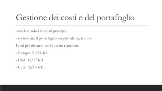 Gestione dei costi e del portafoglio
- tutelare solo i mercati principali
- revisionare il portafoglio brevettuale ogni anno
Costi per ottenere un brevetto concesso:
- Europa: 20/25 K€
- USA: 15/17 K$
- Cina: 12/15 K€
 
