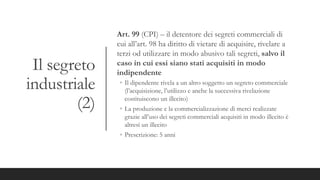 Il segreto
industriale
(2)
Art. 99 (CPI) – il detentore dei segreti commerciali di
cui all’art. 98 ha diritto di vietare di acquisire, rivelare a
terzi od utilizzare in modo abusivo tali segreti, salvo il
caso in cui essi siano stati acquisiti in modo
indipendente
◦ Il dipendente rivela a un altro soggetto un segreto commerciale
(l’acquisizione, l’utilizzo e anche la successiva rivelazione
costituiscono un illecito)
◦ La produzione e la commercializzazione di merci realizzate
grazie all’uso dei segreti commerciali acquisiti in modo illecito è
altresì un illecito
◦ Prescrizione: 5 anni
 