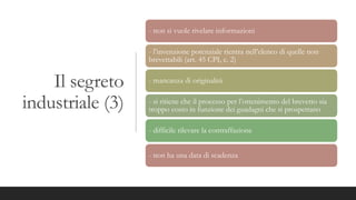 Il segreto
industriale (3)
- non si vuole rivelare informazioni
- l’invenzione potenziale rientra nell’elenco di quelle non
brevettabili (art. 45 CPI, c. 2)
- mancanza di originalità
- si ritiene che il processo per l’ottenimento del brevetto sia
troppo costo in funzione dei guadagni che si prospettano
- difficile rilevare la contraffazione
- non ha una data di scadenza
 