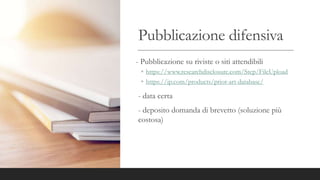 Pubblicazione difensiva
- Pubblicazione su riviste o siti attendibili
◦ https://www.researchdisclosure.com/Step/FileUpload
◦ https://ip.com/products/prior-art-database/
- data certa
- deposito domanda di brevetto (soluzione più
costosa)
 