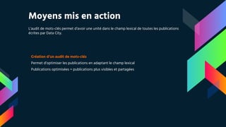 Moyens mis en action
L’audit de mots-clés permet d’avoir une unité dans le champ lexical de toutes les publications
écrites par Data City.
Création d’un audit de mots-clés
Permet d’optimiser les publications en adaptant le champ lexical
Publications optimisées = publications plus visibles et partagées
 