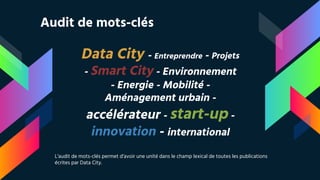 Data City - Entreprendre - Projets
- Smart City - Environnement
- Energie - Mobilité -
Aménagement urbain -
accélérateur - start-up -
innovation - international
Audit de mots-clés
L’audit de mots-clés permet d’avoir une unité dans le champ lexical de toutes les publications
écrites par Data City.
 