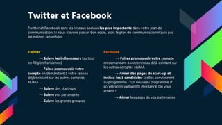Twitter et Facebook
Twitter et Facebook sont les réseaux sociaux les plus importants dans votre plan de
communication. Si nous n’avons pas un bon socle, alors le plan de communication n’aura pas
les mêmes retombées.
Twitter
→ Suivre les influenceurs (surtout
en Région Parisienne)
→ Faites promouvoir votre
compte en demandant à votre réseau
déjà existant sur les autres comptes
NUMA
→ Suivre des start-ups
→ Suivre vos partenaires
→ Suivre les grands groupes
Facebook
→ Faites promouvoir votre compte
en demandant à votre réseau déjà existant sur
les autres comptes NUMA
→ Aimer des pages de start-up et
incitez-les à candidater si elles conviennent
au programme : “Un nouveau programme d’
accélération va bientôt être lancé. On vous
attend !”
→ Aimer les pages de vos partenaires
 