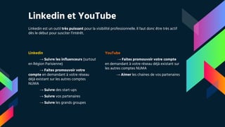 Linkedin et YouTube
Linkedin est un outil très puissant pour la visibilité professionnelle. Il faut donc être très actif
dès le début pour susciter l’intérêt.
Linkedin
→ Suivre les influenceurs (surtout
en Région Parisienne)
→ Faites promouvoir votre
compte en demandant à votre réseau
déjà existant sur les autres comptes
NUMA
→ Suivre des start-ups
→ Suivre vos partenaires
→ Suivre les grands groupes
YouTube
→ Faites promouvoir votre compte
en demandant à votre réseau déjà existant sur
les autres comptes NUMA
→ Aimer les chaines de vos partenaires
 