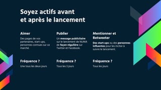 Soyez actifs avant
et après le lancement
Aimer
Des pages de vos
partenaires, start-ups,
personnes connues sur ce
marché.
Publier
Un message publicitaire
sur le lancement de NUMA
de façon régulière sur
Twitter et Facebook.
Mentionner et
Retweeter
Des start-ups ou des personnes
influentes pour les inciter à
suivre le lancement.
Fréquence ?
Une tous les deux jours
Fréquence ?
Tous les 3 jours
Fréquence ?
Tous les jours
 