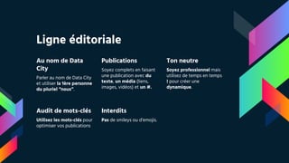 Ligne éditoriale
Au nom de Data
City
Parler au nom de Data City
et utiliser la 1ère personne
du pluriel “nous”.
Publications
Soyez complets en faisant
une publication avec du
texte, un média (liens,
images, vidéos) et un #.
Ton neutre
Soyez professionnel mais
utilisez de temps en temps
! pour créer une
dynamique.
Audit de mots-clés
Utilisez les mots-clés pour
optimiser vos publications
Interdits
Pas de smileys ou d’emojis.
 
