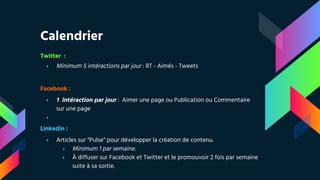 Calendrier
Twitter :
› Minimum 5 intéractions par jour : RT - Aimés - Tweets
Facebook :
› 1 intéraction par jour : Aimer une page ou Publication ou Commentaire
sur une page
›
Linkedin :
› Articles sur “Pulse” pour développer la création de contenu.
› Minimum 1 par semaine.
› À diffuser sur Facebook et Twitter et le promouvoir 2 fois par semaine
suite à sa sortie.
 
