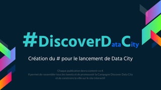 #DiscoverDataCity
Création du # pour le lancement de Data City
Chaque publication devra contenir ce #.
Il permet de rassembler tous les tweets et de promouvoir la Campagne Discover Data City
et de construire la ville sur le site interactif.
 