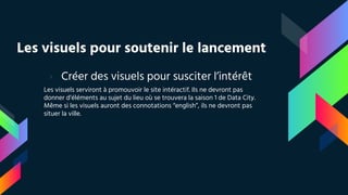 Les visuels pour soutenir le lancement
› Créer des visuels pour susciter l’intérêt
Les visuels serviront à promouvoir le site intéractif. Ils ne devront pas
donner d’éléments au sujet du lieu où se trouvera la saison 1 de Data City.
Même si les visuels auront des connotations “english”, ils ne devront pas
situer la ville.
 