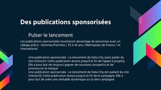 Des publications sponsorisées
› Pulser le lancement
Les publications sponsorisées toucheront davantage de personnes avec un
ciblage précis : Hommes/Femmes / 25 à 45 ans / Métropoles de France / et
international
- Une publication sponsorisée : Le lancement de Data City (sans parler du
site intéractif. Cette publication durera jusqu’à la fin de l’appel à projets).
Elle a pour but de toujours gagner de nouveaux prospects et de
promouvoir la marque
- Une publication sponsorisée : Le lancement de Data City (en parlant du site
intéractif). Cette publication durera jusqu’à la fin de la campagne. Elle a
pour but de créer une véritable dynamique sur la 1ère campagne.
 